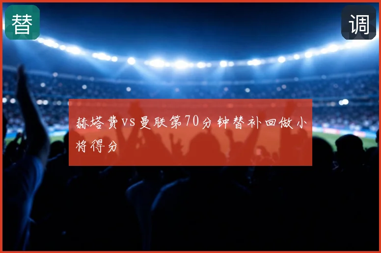 赫塔费vs曼联第70分钟替补回做小将得分